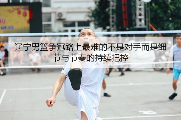 辽宁男篮争冠路上最难的不是对手而是细节与节奏的持续把控