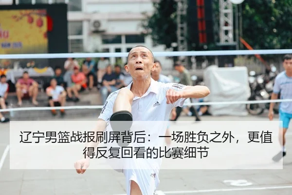 辽宁男篮战报刷屏背后：一场胜负之外，更值得反复回看的比赛细节